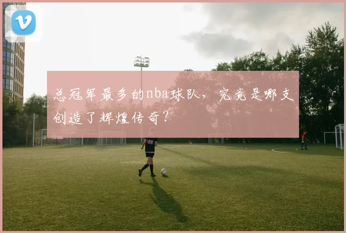 总冠军最多的nba球队,究竟是哪支创造了辉煌传奇?
