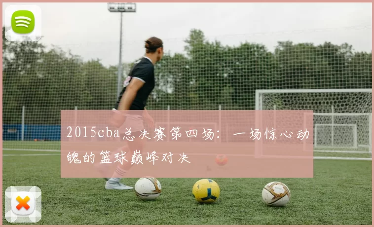 2015cba总决赛第四场：一场惊心动魄的篮球巅峰对决