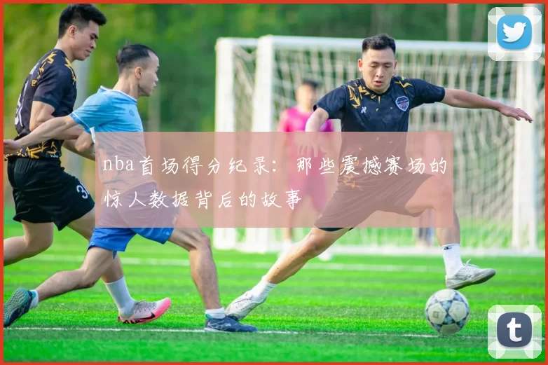 nba首场得分纪录:那些震撼赛场的惊人数据背后的故事