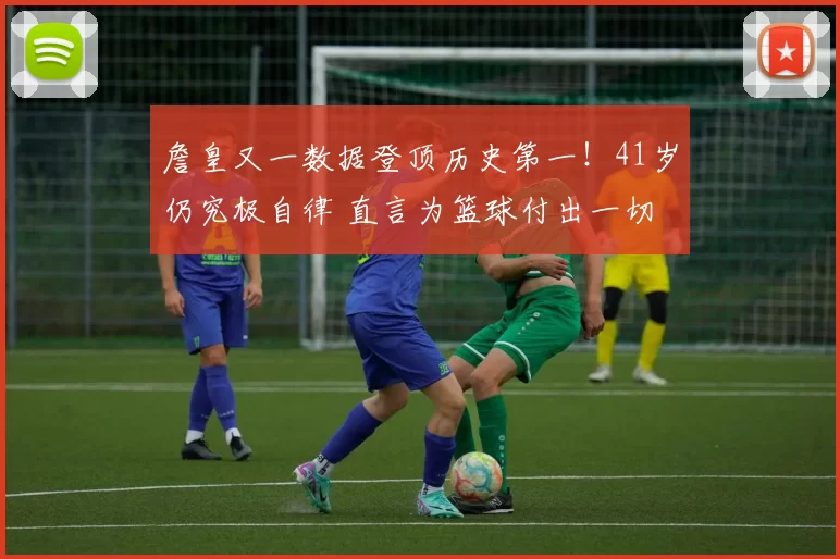 詹皇又一数据登顶历史第一！41岁仍究极自律 直言为篮球付出一切