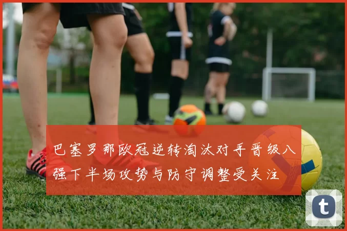 巴塞罗那欧冠逆转淘汰对手晋级八强下半场攻势与防守调整受关注