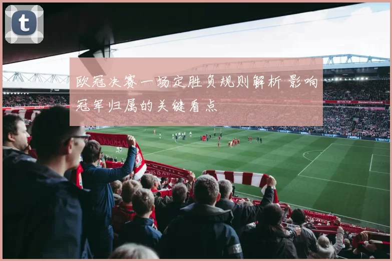 欧冠决赛一场定胜负规则解析 影响冠军归属的关键看点