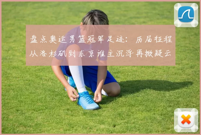 盘点奥运男篮冠军足迹：历届征程从洛杉矶到东京谁主沉浮再掀疑云起