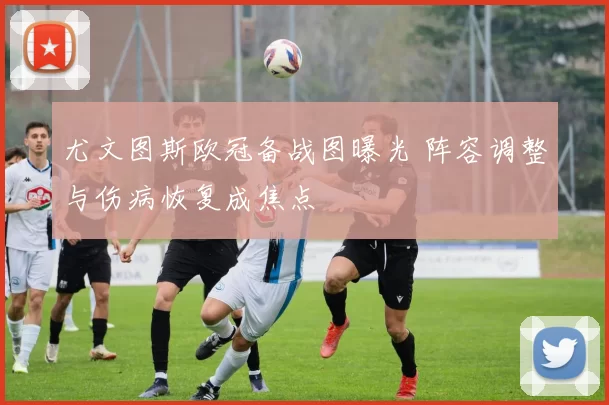 尤文图斯欧冠备战图曝光 阵容调整与伤病恢复成焦点