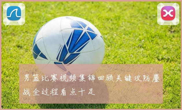 男篮比赛视频集锦回顾关键攻防鏖战全过程看点十足