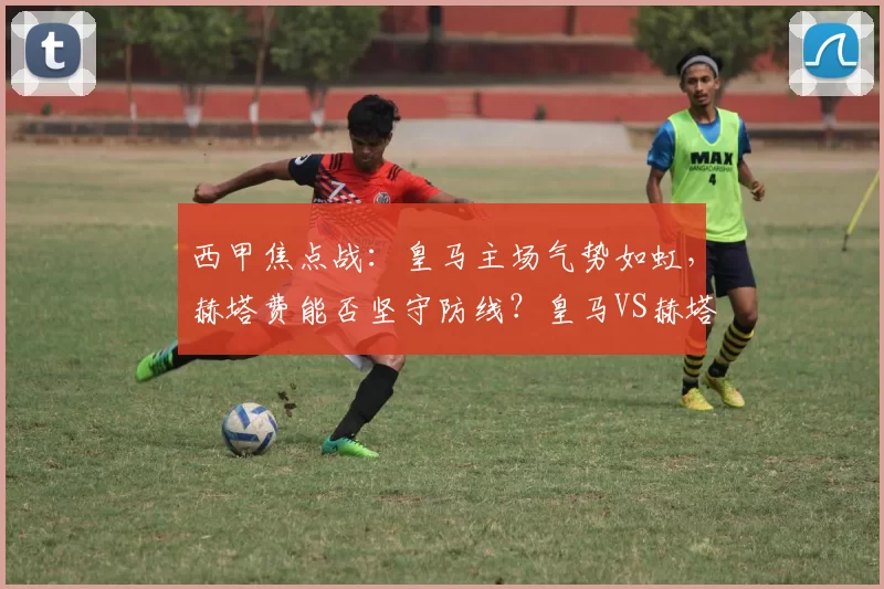 西甲焦点战:皇马主场气势如虹,赫塔费能否坚守防线?皇马VS赫塔费前瞻_比赛_欧冠_皇家马德里