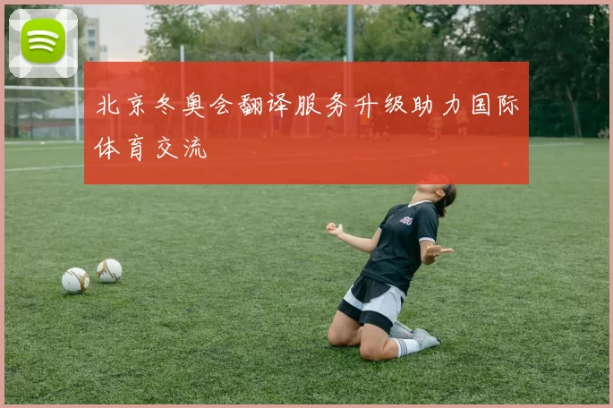 北京冬奥会翻译服务升级助力国际体育交流